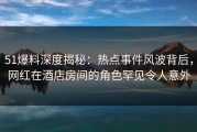 51爆料深度揭秘：热点事件风波背后，网红在酒店房间的角色罕见令人意外