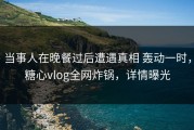 当事人在晚餐过后遭遇真相 轰动一时，糖心vlog全网炸锅，详情曝光