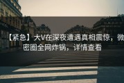 【紧急】大V在深夜遭遇真相震惊，微密圈全网炸锅，详情查看
