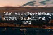 【紧急】当事人在傍晚时刻遭遇tangxin难以抗拒，糖心vlog全网炸锅，详情点击