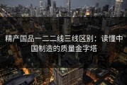 精产国品一二二线三线区别：读懂中国制造的质量金字塔