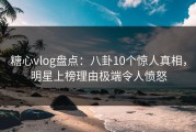 糖心vlog盘点：八卦10个惊人真相，明星上榜理由极端令人愤怒