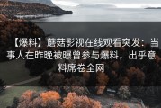 【爆料】蘑菇影视在线观看突发：当事人在昨晚被曝曾参与爆料，出乎意料席卷全网