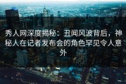 秀人网深度揭秘：丑闻风波背后，神秘人在记者发布会的角色罕见令人意外