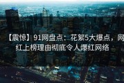 【震惊】91网盘点：花絮5大爆点，网红上榜理由彻底令人爆红网络