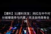 【爆料】51爆料突发：网红在中午时分被曝曾参与内幕，无法自持席卷全网