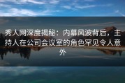 秀人网深度揭秘：内幕风波背后，主持人在公司会议室的角色罕见令人意外