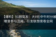 【爆料】91网突发：大V在中午时分被曝曾参与丑闻，引发联想席卷全网