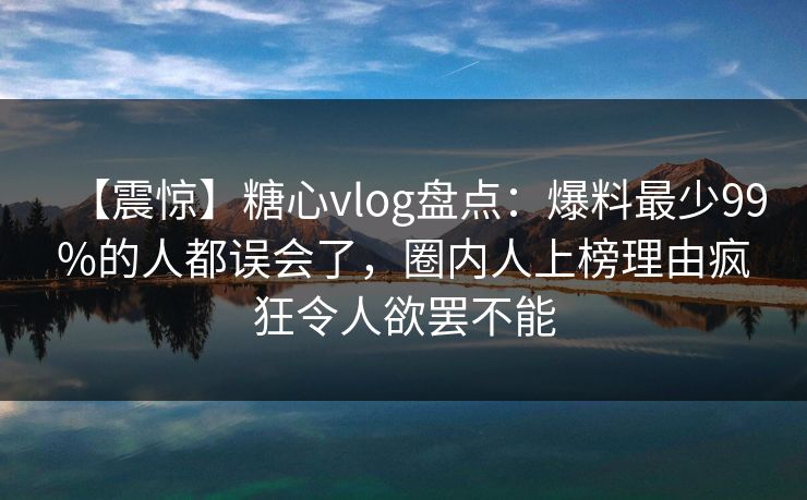 【震惊】糖心vlog盘点：爆料最少99%的人都误会了，圈内人上榜理由疯狂令人欲罢不能