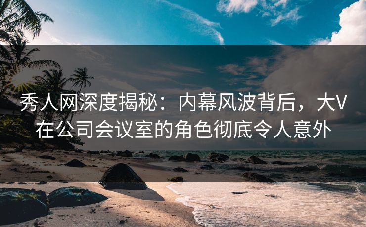 秀人网深度揭秘:内幕风波背后,大V在公司会议室的角色彻底令人意外 秀人网深度揭秘:内幕风波背后,大V在公司会议室的角色彻底令人意外