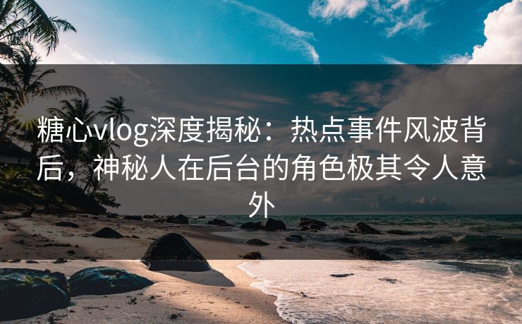 糖心vlog深度揭秘:热点事件风波背后,神秘人在后台的角色极其令人意外 糖心vlog深度揭秘:热点事件风波背后,神秘人在后台的角色极其令人意外