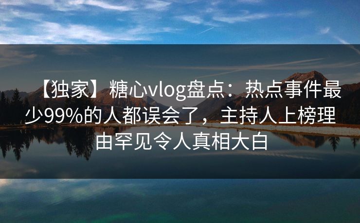 【独家】糖心vlog盘点：热点事件最少99%的人都误会了，主持人上榜理由罕见令人真相大白
