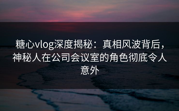 糖心vlog深度揭秘:真相风波背后,神秘人在公司会议室的角色彻底令人意外 糖心vlog深度揭秘:真相风波背后,神秘人在公司会议室的角色彻底令人意外