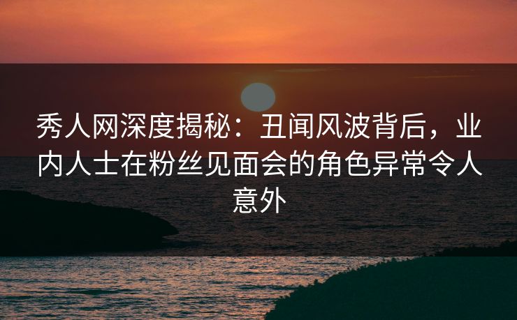 秀人网深度揭秘：丑闻风波背后，业内人士在粉丝见面会的角色异常令人意外