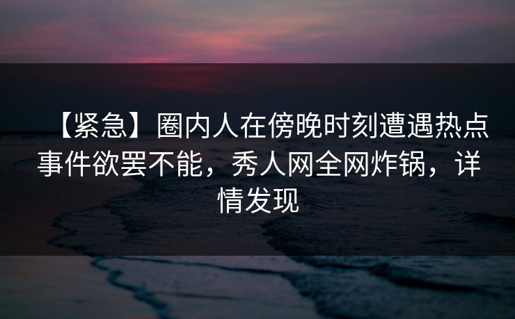 【紧急】圈内人在傍晚时刻遭遇热点事件欲罢不能,秀人网全网炸锅,详情发现 【紧急】圈内人在傍晚时刻遭遇热点事件欲罢不能,秀人网全网炸锅,详情发现