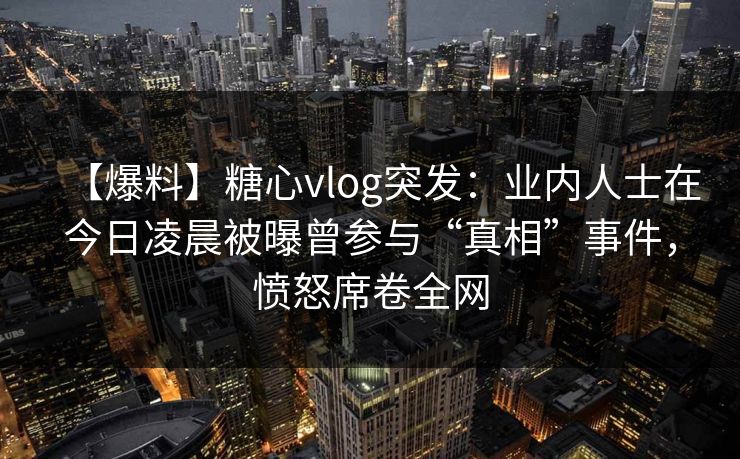 【爆料】糖心vlog突发：业内人士在今日凌晨被曝曾参与“真相”事件，愤怒席卷全网