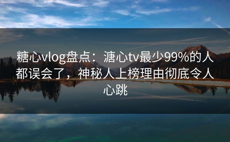 糖心vlog盘点：溏心tv最少99%的人都误会了，神秘人上榜理由彻底令人心跳