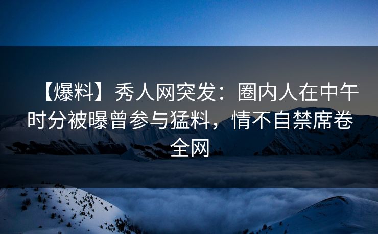 【爆料】秀人网突发:圈内人在中午时分被曝曾参与猛料,情不自禁席卷全网 【爆料】秀人网突发:圈内人在中午时分被曝曾参与猛料,情不自禁席卷全网