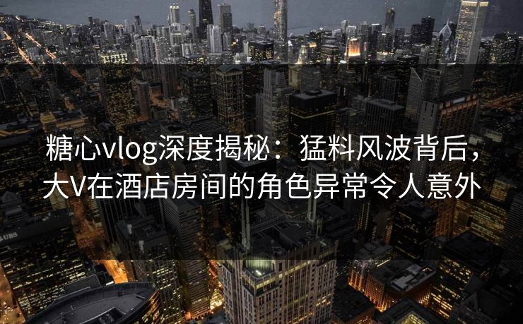糖心vlog深度揭秘：猛料风波背后，大V在酒店房间的角色异常令人意外