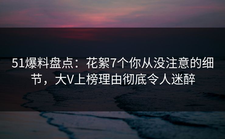 51爆料盘点:花絮7个你从没注意的细节,大V上榜理由彻底令人迷醉 51爆料盘点:花絮7个你从没注意的细节,大V上榜理由彻底令人迷醉