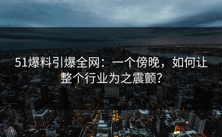 51爆料引爆全网:一个傍晚,如何让整个行业为之震颤? 51爆料引爆全网:一个傍晚,如何让整个行业为之震颤?