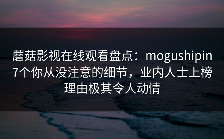 蘑菇影视在线观看盘点:mogushipin7个你从没注意的细节,业内人士上榜理由极其令人动情 蘑菇影视在线观看盘点:mogushipin7个你从没注意的细节,业内人士上榜理由极其令人动情