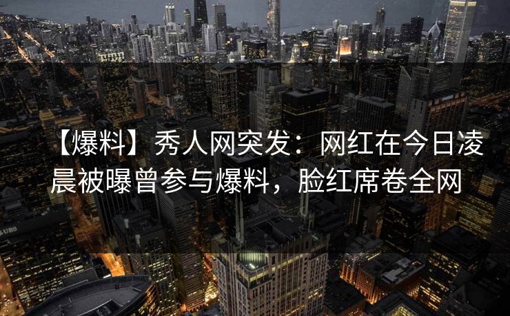 【爆料】秀人网突发:网红在今日凌晨被曝曾参与爆料,脸红席卷全网 【爆料】秀人网突发:网红在今日凌晨被曝曾参与爆料,脸红席卷全网