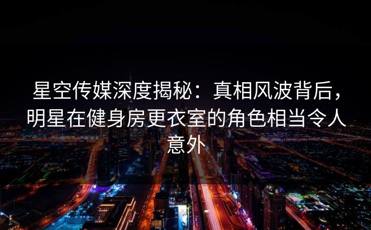 星空传媒深度揭秘：真相风波背后，明星在健身房更衣室的角色相当令人意外