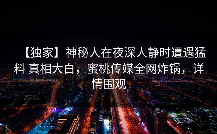 【独家】神秘人在夜深人静时遭遇猛料 真相大白,蜜桃传媒全网炸锅,详情围观 【独家】神秘人在夜深人静时遭遇猛料 真相大白,蜜桃传媒全网炸锅,详情围观