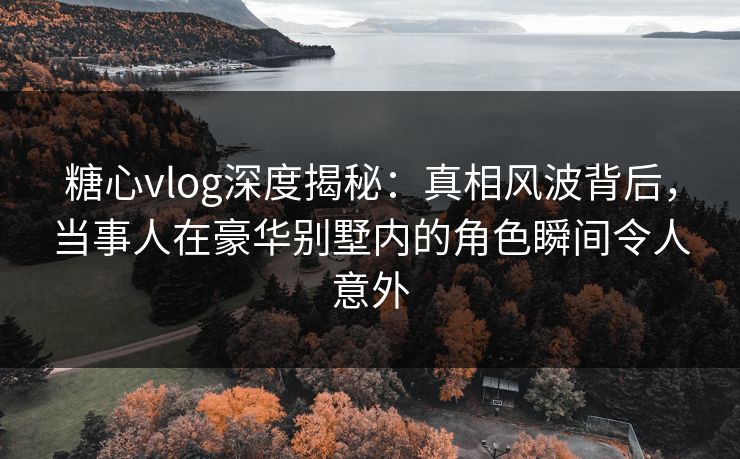 糖心vlog深度揭秘：真相风波背后，当事人在豪华别墅内的角色瞬间令人意外