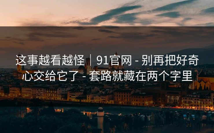 这事越看越怪｜91官网 - 别再把好奇心交给它了 - 套路就藏在两个字里