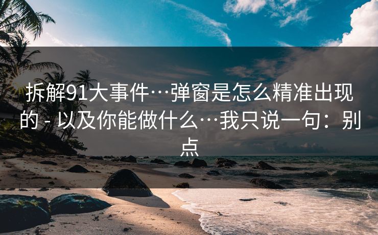 拆解91大事件…弹窗是怎么精准出现的 - 以及你能做什么…我只说一句:别点 拆解91大事件…弹窗是怎么精准出现的 - 以及你能做什么…我只说一句:别点