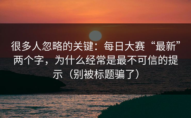 很多人忽略的关键:每日大赛“最新”两个字,为什么经常是最不可信的提示(别被标题骗了) 很多人忽略的关键:每日大赛“最新”两个字,为什么经常是最不可信的提示(别被标题骗了)
