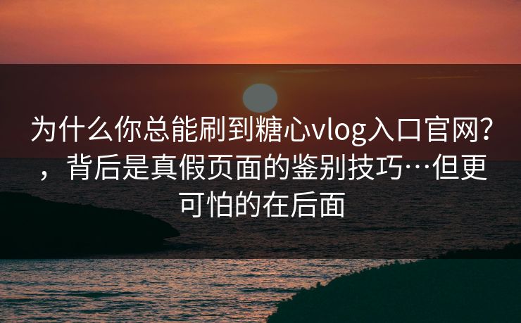 为什么你总能刷到糖心vlog入口官网？，背后是真假页面的鉴别技巧…但更可怕的在后面