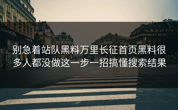 别急着站队黑料万里长征首页黑料很多人都没做这一步一招搞懂搜索结果