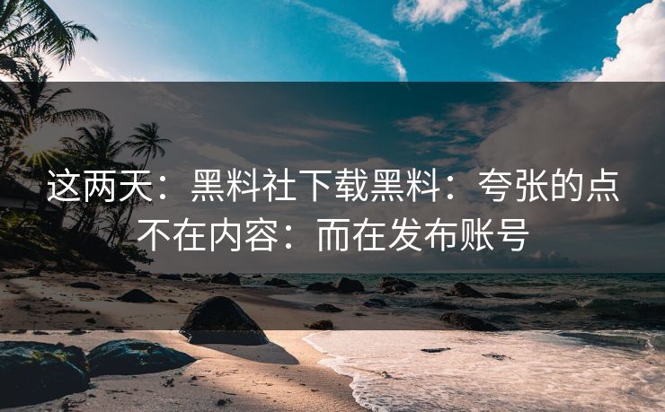 这两天：黑料社下载黑料：夸张的点不在内容：而在发布账号