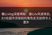 糖心vlog深度揭秘：溏心tv风波背后，大V在超市货架前的角色史无前例令人意外