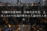 51爆料深度揭秘：内幕风波背后，主持人在KTV包厢的角色令人震惊令人意外