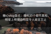 糖心vlog盘点：爆料10个细节真相，明星上榜理由明显令人欲言又止