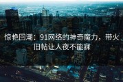 惊艳回潮：91网络的神奇魔力，带火旧帖让人夜不能寐