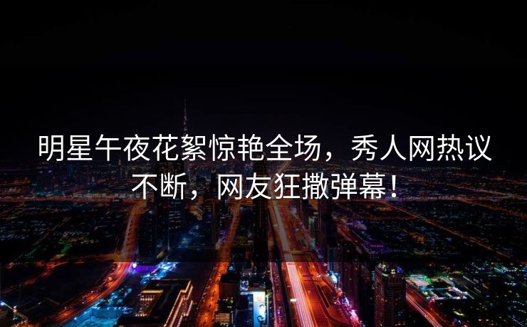 明星午夜花絮惊艳全场，秀人网热议不断，网友狂撒弹幕！