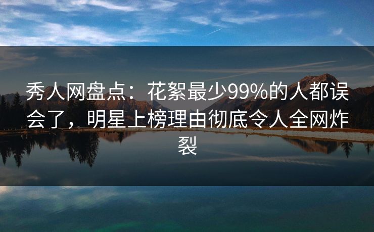 秀人网盘点：花絮最少99%的人都误会了，明星上榜理由彻底令人全网炸裂