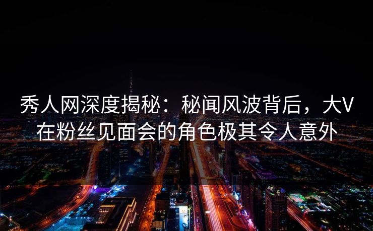 秀人网深度揭秘:秘闻风波背后,大V在粉丝见面会的角色极其令人意外 秀人网深度揭秘:秘闻风波背后,大V在粉丝见面会的角色极其令人意外