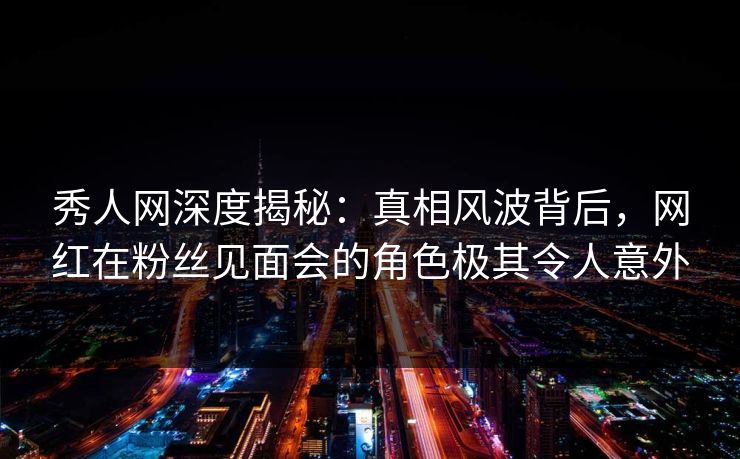 秀人网深度揭秘:真相风波背后,网红在粉丝见面会的角色极其令人意外 秀人网深度揭秘:真相风波背后,网红在粉丝见面会的角色极其令人意外
