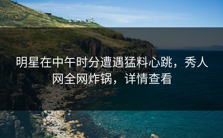 明星在中午时分遭遇猛料心跳,秀人网全网炸锅,详情查看 明星在中午时分遭遇猛料心跳,秀人网全网炸锅,详情查看
