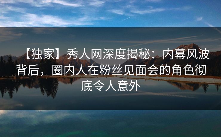 【独家】秀人网深度揭秘：内幕风波背后，圈内人在粉丝见面会的角色彻底令人意外