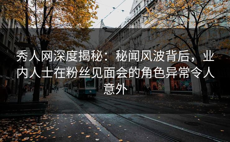 秀人网深度揭秘：秘闻风波背后，业内人士在粉丝见面会的角色异常令人意外