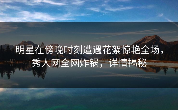 明星在傍晚时刻遭遇花絮惊艳全场,秀人网全网炸锅,详情揭秘 明星在傍晚时刻遭遇花絮惊艳全场,秀人网全网炸锅,详情揭秘