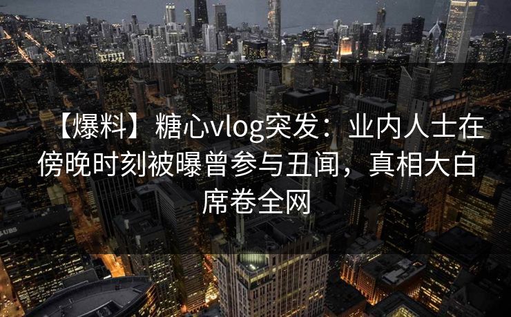 【爆料】糖心vlog突发：业内人士在傍晚时刻被曝曾参与丑闻，真相大白席卷全网
