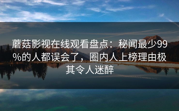 蘑菇影视在线观看盘点：秘闻最少99%的人都误会了，圈内人上榜理由极其令人迷醉